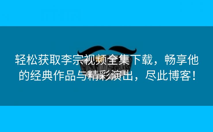 轻松获取李宗视频全集下载，畅享他的经典作品与精彩演出，尽此博客！