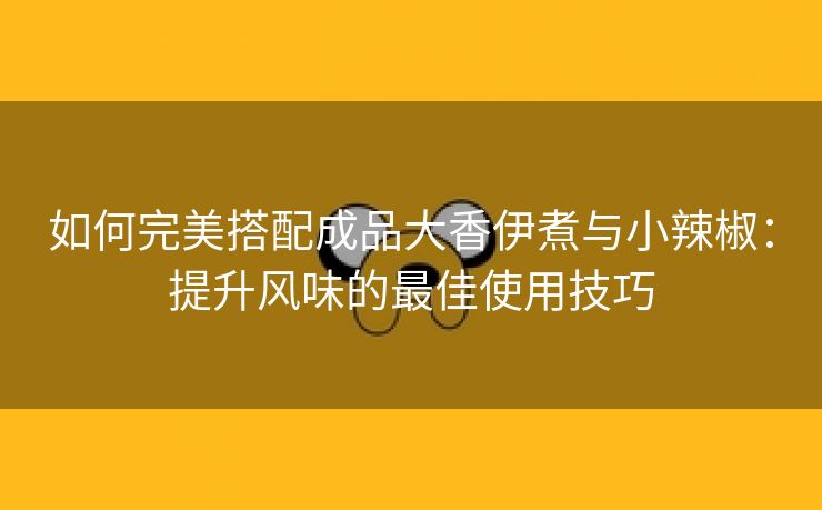 如何完美搭配成品大香伊煮与小辣椒：提升风味的最佳使用技巧