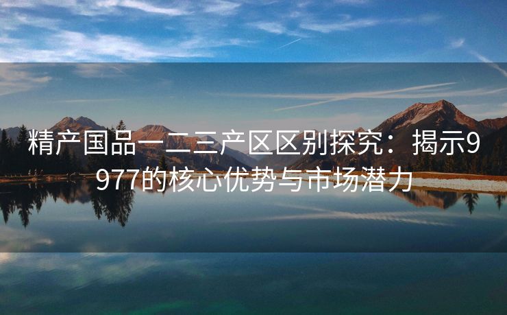 精产国品一二三产区区别探究：揭示9977的核心优势与市场潜力