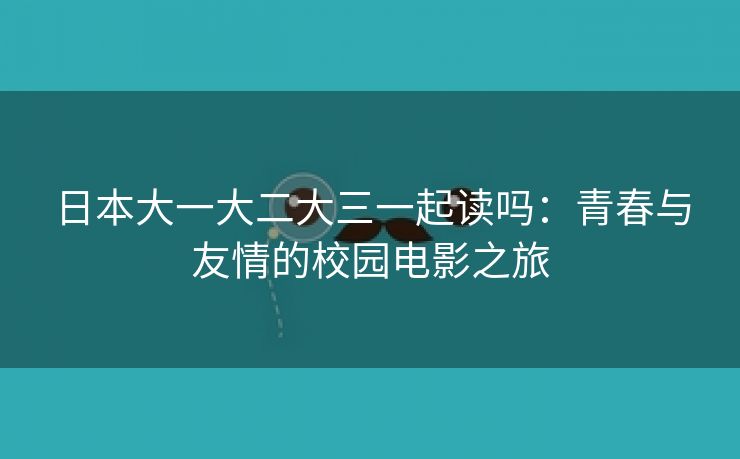 日本大一大二大三一起读吗：青春与友情的校园电影之旅