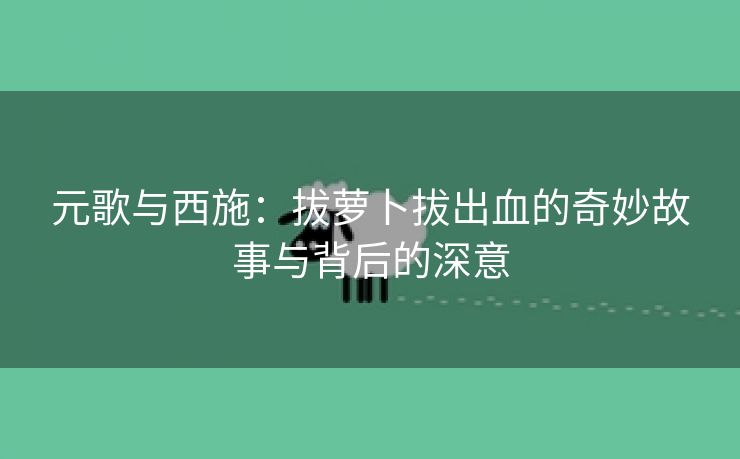 元歌与西施：拔萝卜拔出血的奇妙故事与背后的深意