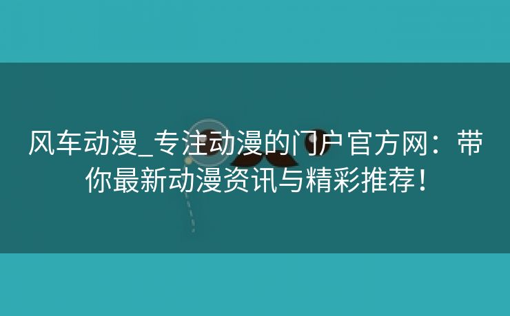 风车动漫_专注动漫的门户官方网：带你最新动漫资讯与精彩推荐！