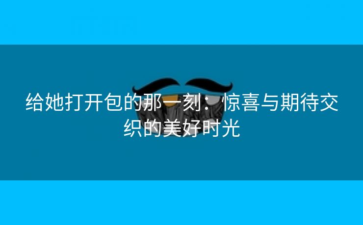 给她打开包的那一刻：惊喜与期待交织的美好时光