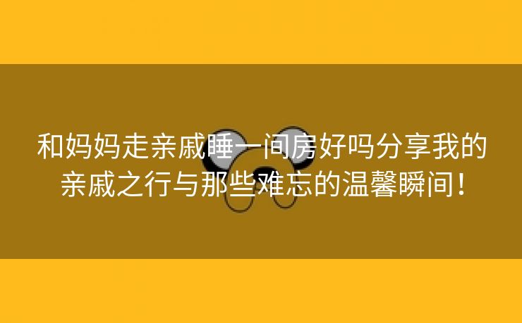 和妈妈走亲戚睡一间房好吗分享我的亲戚之行与那些难忘的温馨瞬间！