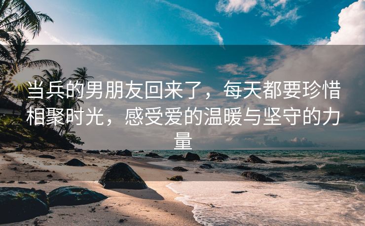 当兵的男朋友回来了，每天都要珍惜相聚时光，感受爱的温暖与坚守的力量