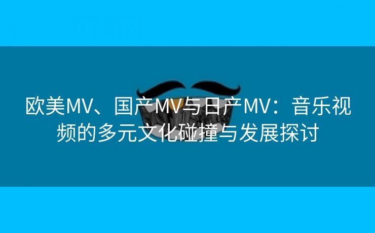 欧美MV、国产MV与日产MV：音乐视频的多元文化碰撞与发展探讨