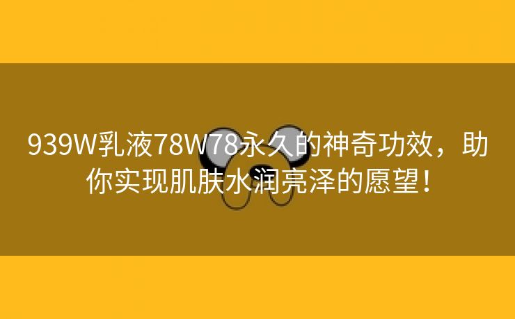 939W乳液78W78永久的神奇功效，助你实现肌肤水润亮泽的愿望！