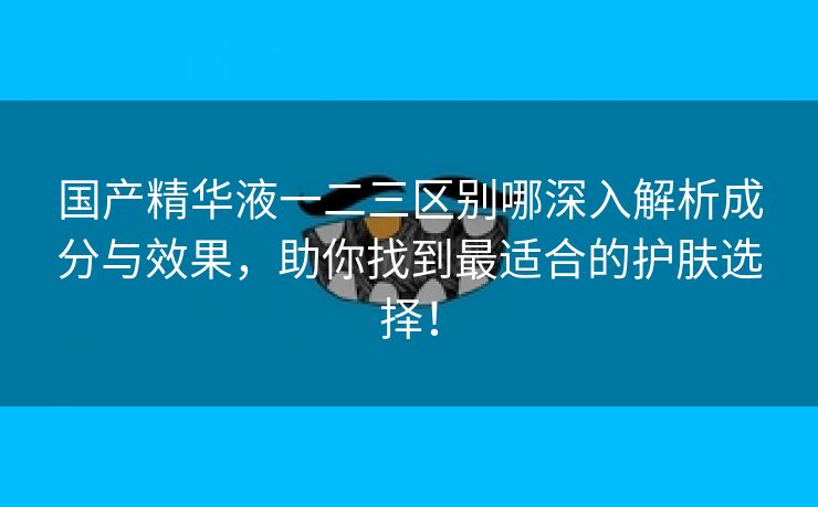 国产精华液一二三区别哪深入解析成分与效果，助你找到最适合的护肤选择！