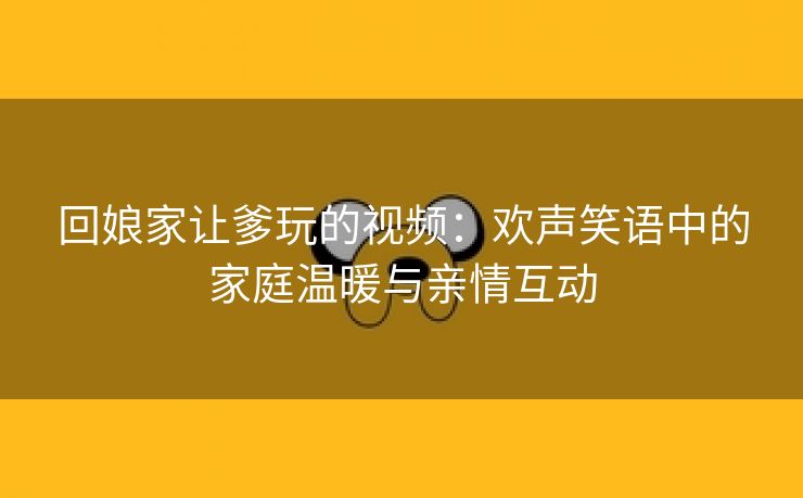 回娘家让爹玩的视频：欢声笑语中的家庭温暖与亲情互动