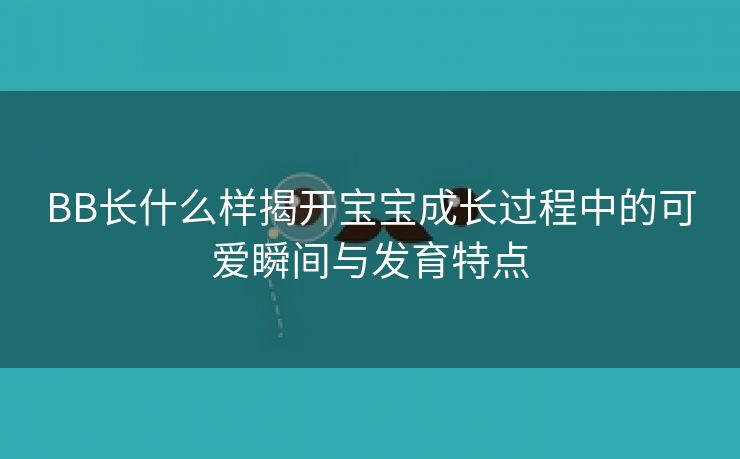 BB长什么样揭开宝宝成长过程中的可爱瞬间与发育特点