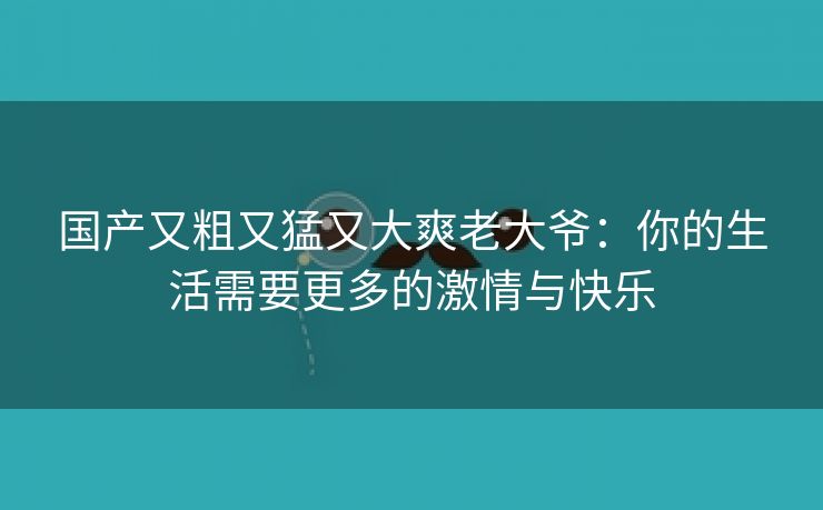 国产又粗又猛又大爽老大爷：你的生活需要更多的激情与快乐