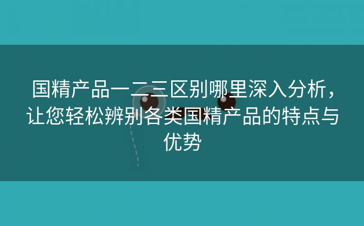 国精产品一二三区别哪里深入分析，让您轻松辨别各类国精产品的特点与优势