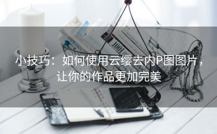 小技巧：如何使用云缨去内P图图片，让你的作品更加完美