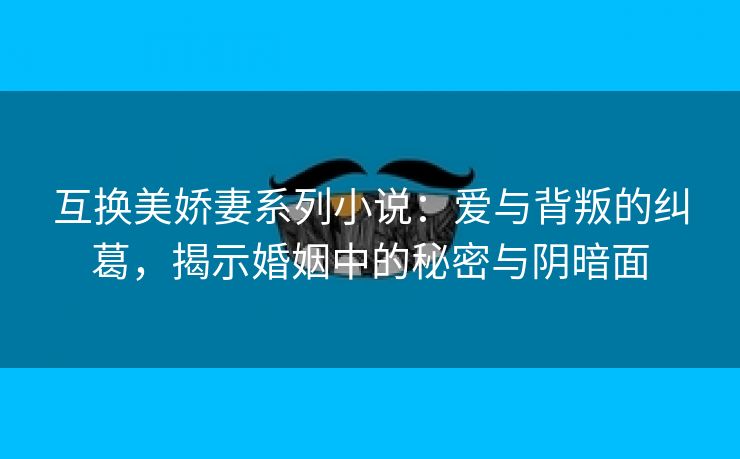 互换美娇妻系列小说：爱与背叛的纠葛，揭示婚姻中的秘密与阴暗面