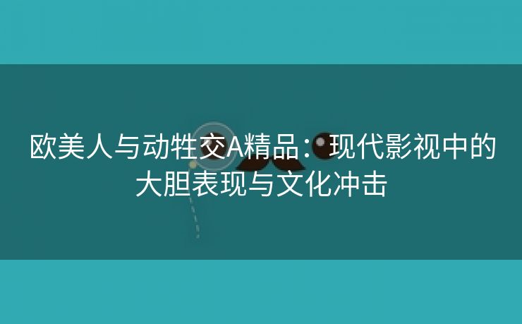 欧美人与动牲交A精品：现代影视中的大胆表现与文化冲击