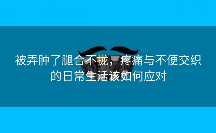 被弄肿了腿合不拢，疼痛与不便交织的日常生活该如何应对