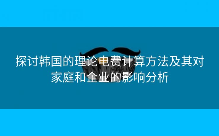 探讨韩国的理论电费计算方法及其对家庭和企业的影响分析