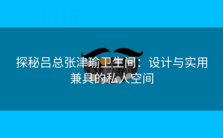 探秘吕总张津瑜卫生间：设计与实用兼具的私人空间