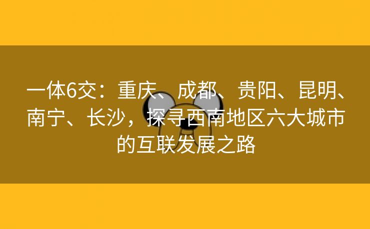 一体6交：重庆、成都、贵阳、昆明、南宁、长沙，探寻西南地区六大城市的互联发展之路