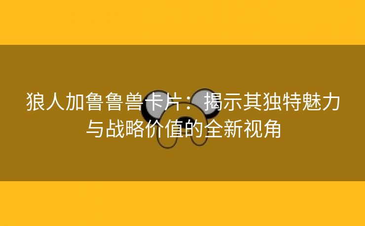 狼人加鲁鲁兽卡片：揭示其独特魅力与战略价值的全新视角