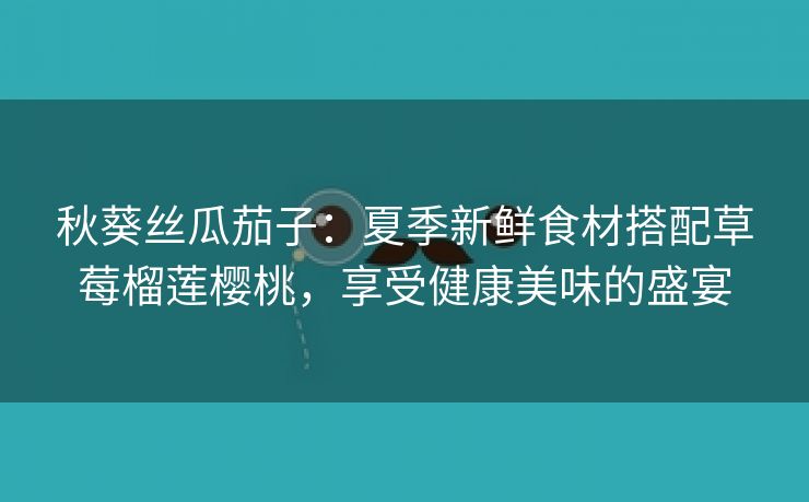 秋葵丝瓜茄子：夏季新鲜食材搭配草莓榴莲樱桃，享受健康美味的盛宴