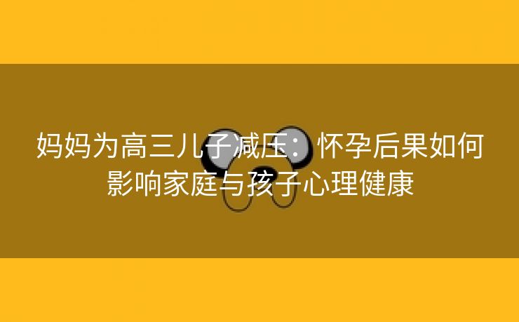 妈妈为高三儿子减压：怀孕后果如何影响家庭与孩子心理健康