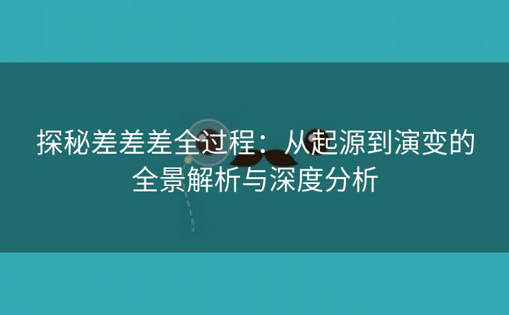 探秘差差差全过程：从起源到演变的全景解析与深度分析