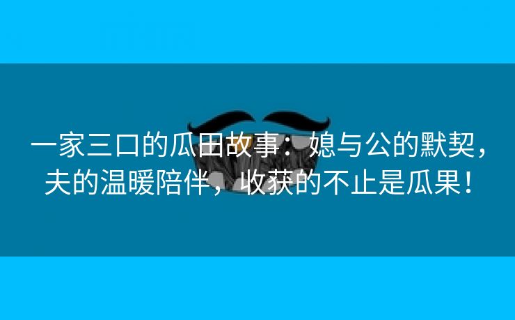 一家三口的瓜田故事：媳与公的默契，夫的温暖陪伴，收获的不止是瓜果！