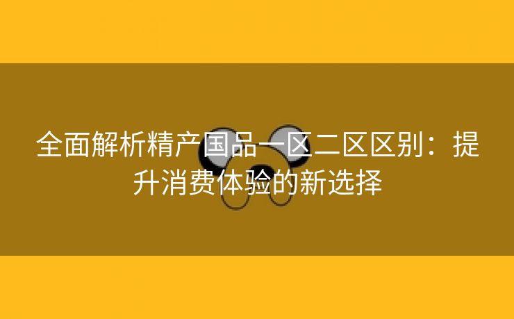 全面解析精产国品一区二区区别：提升消费体验的新选择