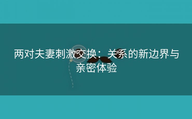 两对夫妻刺激交换：关系的新边界与亲密体验