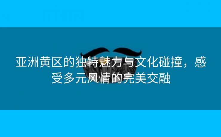 亚洲黄区的独特魅力与文化碰撞，感受多元风情的完美交融