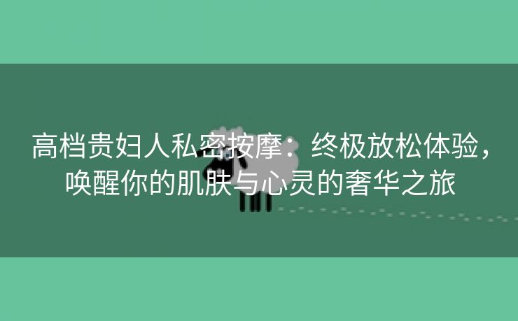 高档贵妇人私密按摩：终极放松体验，唤醒你的肌肤与心灵的奢华之旅