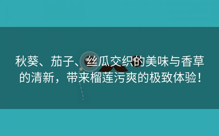 秋葵、茄子、丝瓜交织的美味与香草的清新，带来榴莲污爽的极致体验！