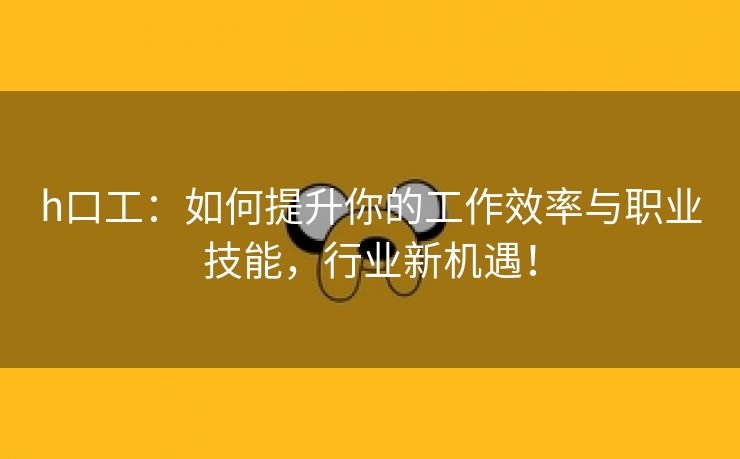 h口工：如何提升你的工作效率与职业技能，行业新机遇！