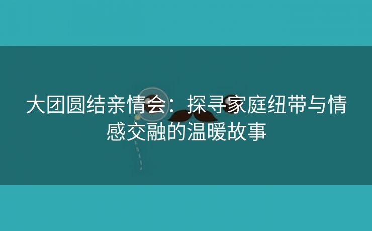 大团圆结亲情会：探寻家庭纽带与情感交融的温暖故事