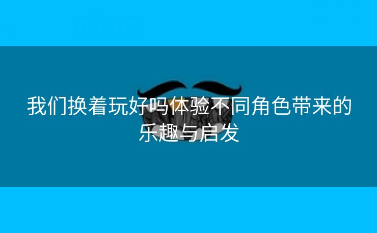 我们换着玩好吗体验不同角色带来的乐趣与启发