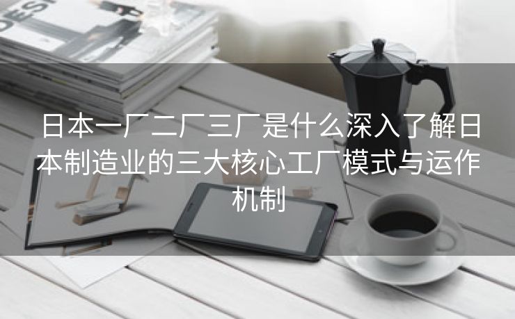 日本一厂二厂三厂是什么深入了解日本制造业的三大核心工厂模式与运作机制