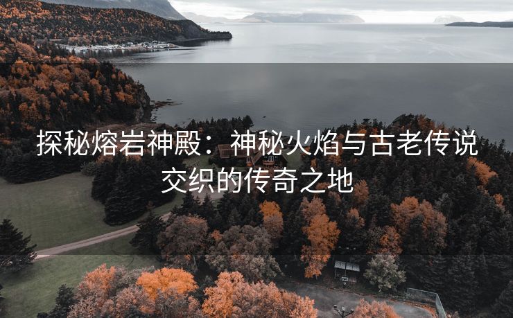 探秘熔岩神殿：神秘火焰与古老传说交织的传奇之地