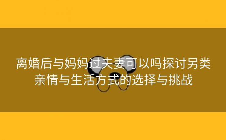 离婚后与妈妈过夫妻可以吗探讨另类亲情与生活方式的选择与挑战