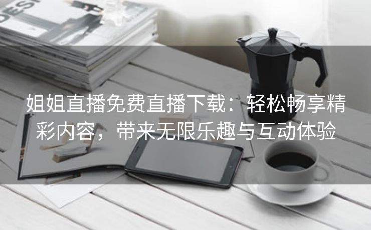 姐姐直播免费直播下载：轻松畅享精彩内容，带来无限乐趣与互动体验