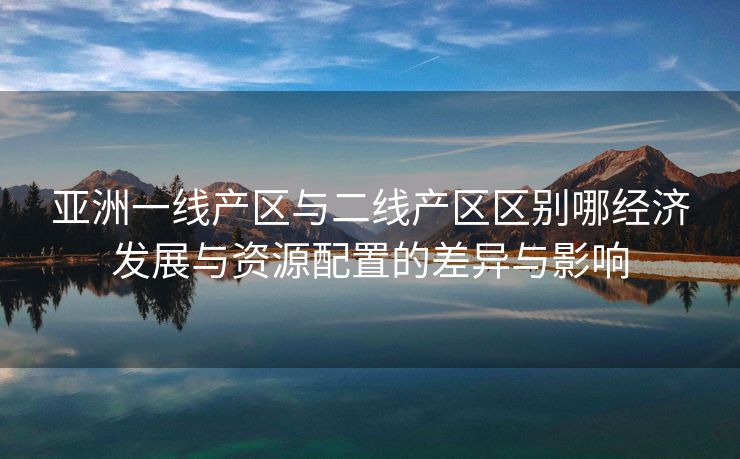 亚洲一线产区与二线产区区别哪经济发展与资源配置的差异与影响