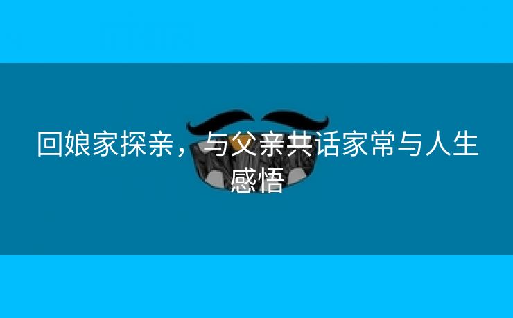 回娘家探亲，与父亲共话家常与人生感悟