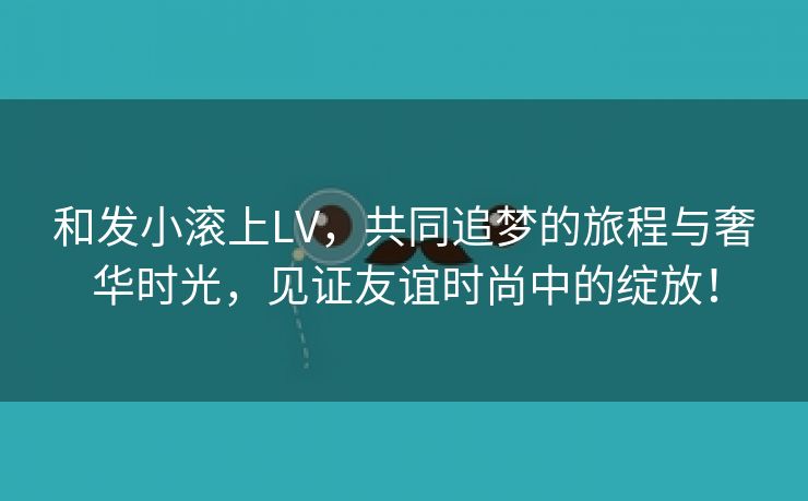 和发小滚上LV，共同追梦的旅程与奢华时光，见证友谊时尚中的绽放！