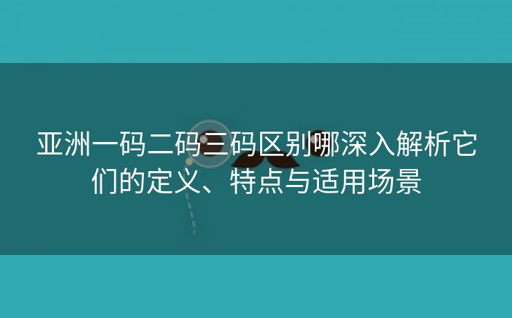 亚洲一码二码三码区别哪深入解析它们的定义、特点与适用场景