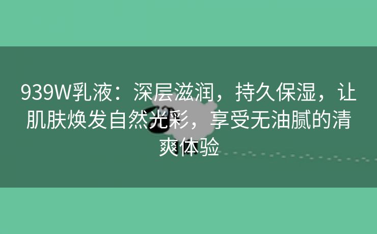 939W乳液：深层滋润，持久保湿，让肌肤焕发自然光彩，享受无油腻的清爽体验