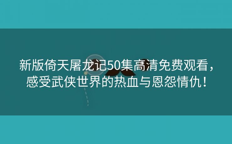 新版倚天屠龙记50集高清免费观看，感受武侠世界的热血与恩怨情仇！