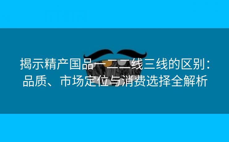 揭示精产国品一二二线三线的区别：品质、市场定位与消费选择全解析