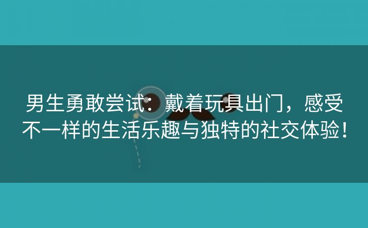 男生勇敢尝试：戴着玩具出门，感受不一样的生活乐趣与独特的社交体验！