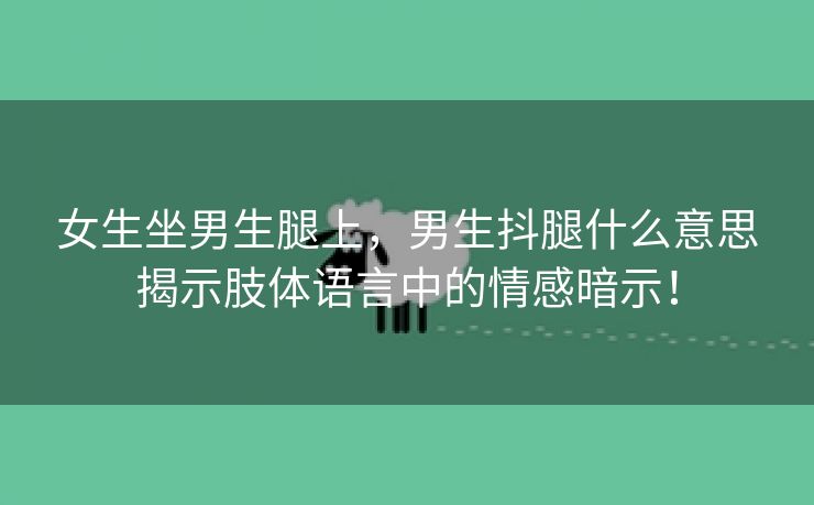 女生坐男生腿上，男生抖腿什么意思揭示肢体语言中的情感暗示！