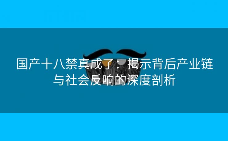 国产十八禁真成了：揭示背后产业链与社会反响的深度剖析